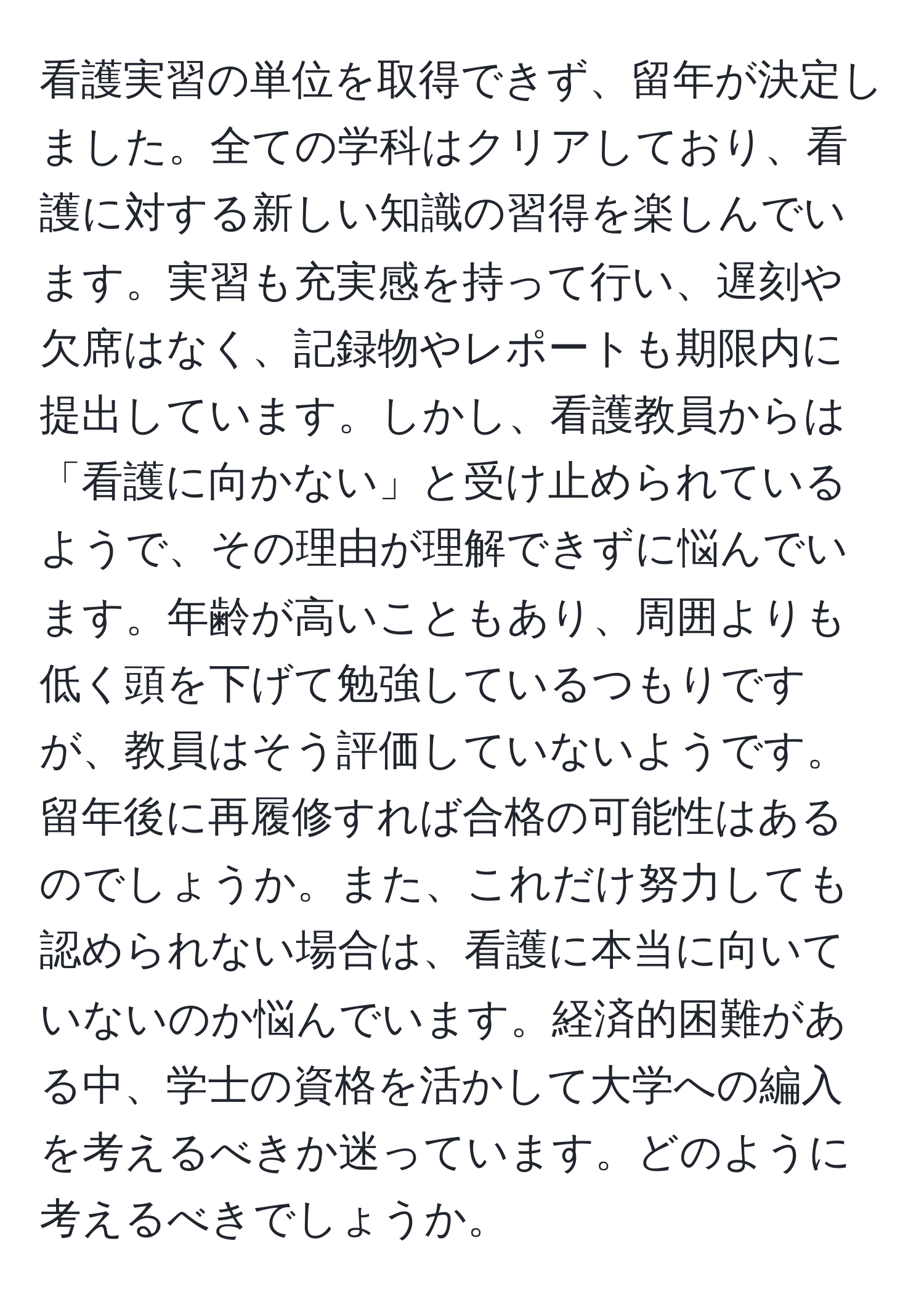 看護実習の単位を取得できず、留年が決定しました。全ての学科はクリアしており、看護に対する新しい知識の習得を楽しんでいます。実習も充実感を持って行い、遅刻や欠席はなく、記録物やレポートも期限内に提出しています。しかし、看護教員からは「看護に向かない」と受け止められているようで、その理由が理解できずに悩んでいます。年齢が高いこともあり、周囲よりも低く頭を下げて勉強しているつもりですが、教員はそう評価していないようです。留年後に再履修すれば合格の可能性はあるのでしょうか。また、これだけ努力しても認められない場合は、看護に本当に向いていないのか悩んでいます。経済的困難がある中、学士の資格を活かして大学への編入を考えるべきか迷っています。どのように考えるべきでしょうか。