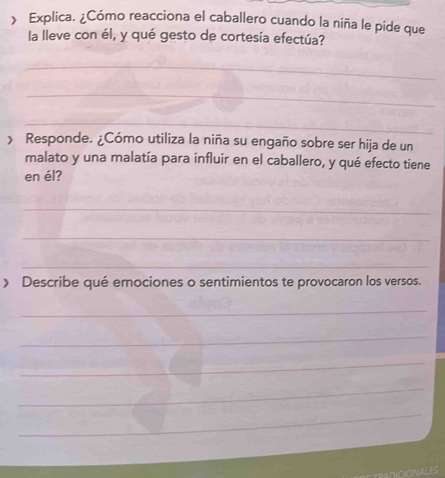 > Explica. ¿Cómo reacciona el caballero cuando la niña le píde que 
la lleve con él, y qué gesto de cortesía efectúa? 
_ 
_ 
_ 
> Responde. ¿Cómo utiliza la niña su engaño sobre ser hija de un 
malato y una malatía para influir en el caballero, y qué efecto tiene 
en él? 
_ 
_ 
_ 
》 Describe qué emociones o sentimientos te provocaron los versos. 
_ 
_ 
_ 
_ 
_ 
TRADICIONALES