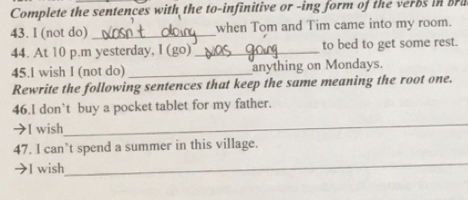 Complete the sentences with the to-infinitive or -ing form of the verbs in bru 
43. I (not do) _when Tom and Tim came into my room. 
44. At 10 p.m yesterday, I (go) _to bed to get some rest. 
45.I wish I (not do) _anything on Mondays. 
Rewrite the following sentences that keep the same meaning the root one. 
46.I don’t buy a pocket tablet for my father. 
→I wish 
_ 
47. I can’t spend a summer in this village. 
→I wish 
_