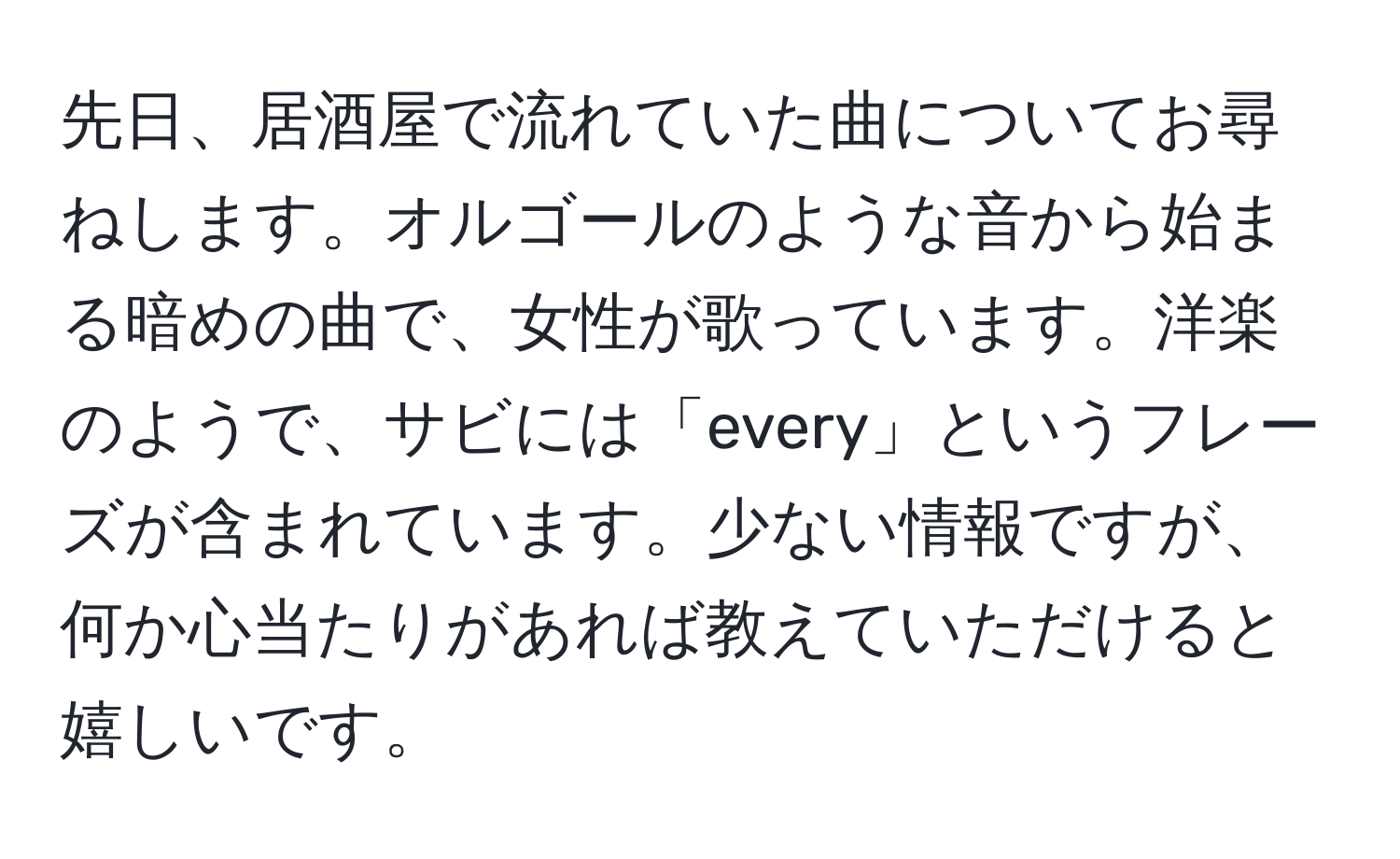 先日、居酒屋で流れていた曲についてお尋ねします。オルゴールのような音から始まる暗めの曲で、女性が歌っています。洋楽のようで、サビには「every」というフレーズが含まれています。少ない情報ですが、何か心当たりがあれば教えていただけると嬉しいです。