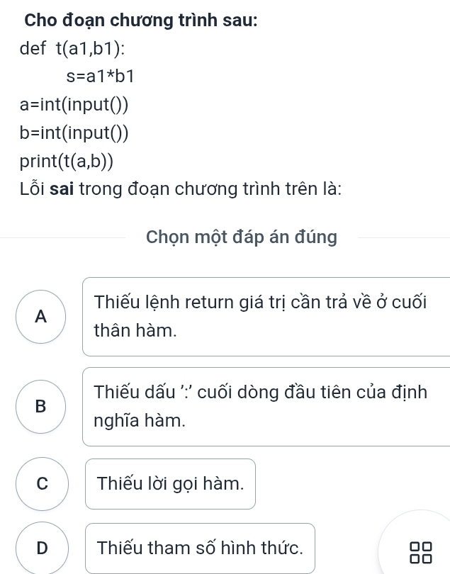 Cho đoạn chương trình sau:
def t(a1,b1) :
s=a1^*b1
a=int(input())
b=int(input())
print (t(a,b))
Lỗi sai trong đoạn chương trình trên là:
Chọn một đáp án đúng
Thiếu lệnh return giá trị cần trả về ở cuối
A
thân hàm.
Thiếu dấu ':' cuối dòng đầu tiên của định
B
nghĩa hàm.
C Thiếu lời gọi hàm.
D Thiếu tham số hình thức.