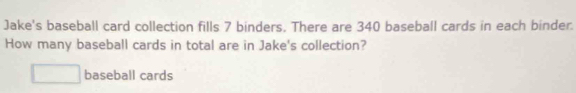 Jake's baseball card collection fills 7 binders. There are 340 baseball cards in each binder. 
How many baseball cards in total are in Jake's collection? 
baseball cards