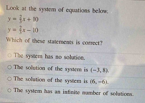 Look at the system of equations below.
y= 2/3 x+10
y= 2/3 x-10
Which of these statements is correct?
The system has no solution.
The solution of the system is (-3,8).
The solution of the system is (6,-6).
The system has an infinite number of solutions.