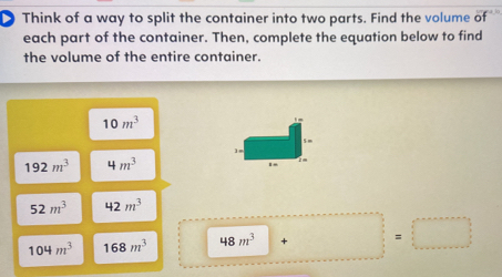 Think of a way to split the container into two parts. Find the volume of 
each part of the container. Then, complete the equation below to find 
the volume of the entire container.
10m^3
192m^3 4m^3
52m^3 42m^3
104m^3 168m^3 48m^3 + =□