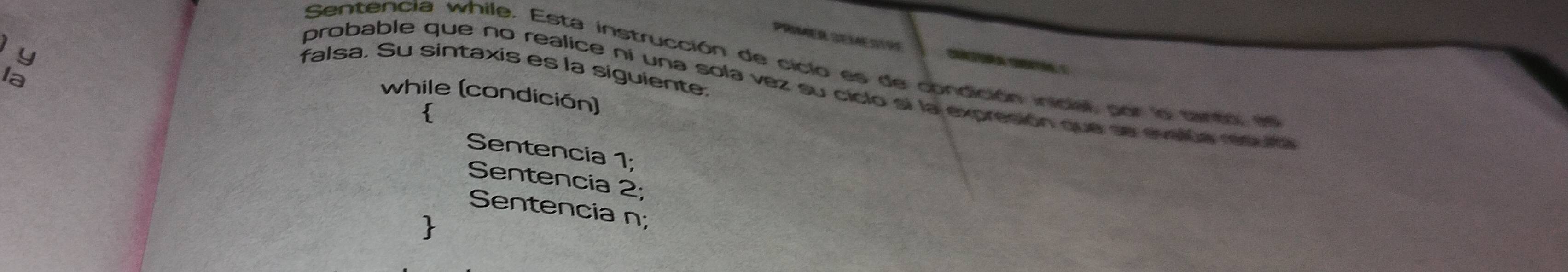 PRIMER SEMESTRF
y

Sentencia while. Esta instrucción de ciclo es de condición inicial por lo santa e
falsa. Su sintaxis es la siguiente.
la
probable que no realice ni una sola vez su ciclo si la expresión que se evalúa resulta
while (condición)

Sentencia 1;
Sentencia 2;
Sentencia n;