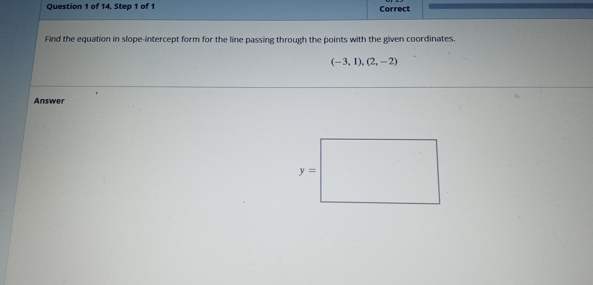 of 14, Step 1 of 1 Correct
Find the equation in slope-intercept form for the line passing through the points with the given coordinates.
(-3,1),(2,-2)
Answer