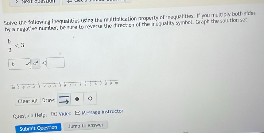 Next question 
Solve the following inequalities using the multiplication property of inequalities. If you multiply both sides 
by a negative number, be sure to reverse the direction of the inequality symbol. Graph the solution set.
 b/3 <3</tex> 
b
Clear All Draw: 。 
Question Help: D Video Message instructor 
Submit Question Jump to Answer