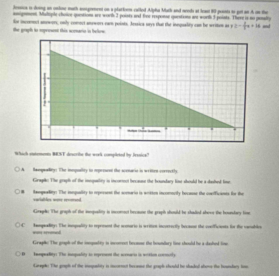 Jessica is doing an online math assignment on a platform called Alpha Math and needs at least 80 points to get an A on the
assignnent, Multiple choice questions are worth 2 points and free response questions are worth 5 points. There is no penalty
for incersect answers; only correct answers earn points. Jessica says that the inequality can be written as y≥ - 2/5 x+16 end
the graph to represent this scenario is below.
Whach statements BEST describe the work completed by Jessica?
A Inequality: The inequality to represent the scenario is written correctly.
Graphs The graph of the inequality is incorrect because the boundary line should be a dashed line.
B Emequality: The inequality to represent the scenario is written incorrectly because the coefficients for the
variables were reversed.
Graph. The graph of the inequality is incorrect because the graph should be shaded above the boundary line.
C Imequalitys The inequality to represent the scenario is written incorrectly because the coefficients for the variables
were reversed.
Graph: The graph of the inequality is incorrect because the boundary line should be a dashed line.
D Insquality: The inequality to represent the scenario is written correctly.
Graphe The graph of the inequality is incorrect because the graph should be shaded above the houndary line