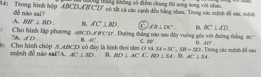 tưởng tháng không có điểm chung thì song song với nhau.
34: Trong hình hộp △ BCB 0.A'B'C'D' có tất cả các cạnh đều bằng nhau. Trong các mệnh đề sau, mệnh
đề nào sai?
A. BB'⊥ BD. B. A'C'⊥ BD. C A'B⊥ DC'. D. BC'⊥ A'D. 
: Cho hình lập phương ABCL A'B'C'D'. Đường thắng nào sau đây vuông góc với đường thắng BC'
?A. A'D. B. AC. C. BB'. D. AD'. 
6: Cho hình chóp S. ABCD có đáy là hình thoi tâm O và SA=SC, SB=SD. Trong các mệnh đề sau
mệnh đề nào sai?A. AC⊥ SD. B. BD⊥ AC. C. BD⊥ SA. D. AC⊥ SA.