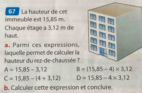 La hauteur de cet
immeuble est 15,85 m.
Chaque étage a 3,12 m de
haut.
a. Parmi ces expressions,
laquelle permet de calculer la
hauteur du rez-de-chaussée ?
A=15,85-3,12 B=(15,85-4)* 3,12
C=15,85-(4+3,12) D=15,85-4* 3,12
b. Calculer cette expression et conclure.