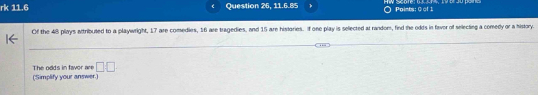 rk 11.6 Question 26, 11.6.85 Points: 0 of 1 
Of the 48 plays attributed to a playwright, 17 are comedies, 16 are tragedies, and 15 are histories. If one play is selected at random, find the odds in favor of selecting a comedy or a history. 
The odds in favor are □ :□. 
(Simplify your answer.)