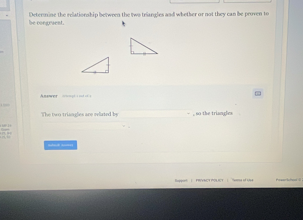 Determine the relationship between the two triangles and whether or not they can be proven to 
be congruent. 
Answer Attempt 1 out of 2 
2550 
The two triangles are related by , so the triangles 
MP 2:1 
Exam
-25, 3rd
26.82
Submilt Answer 
Support | PRIVACY POLICY | Terms of Use PowerSchool ⑥