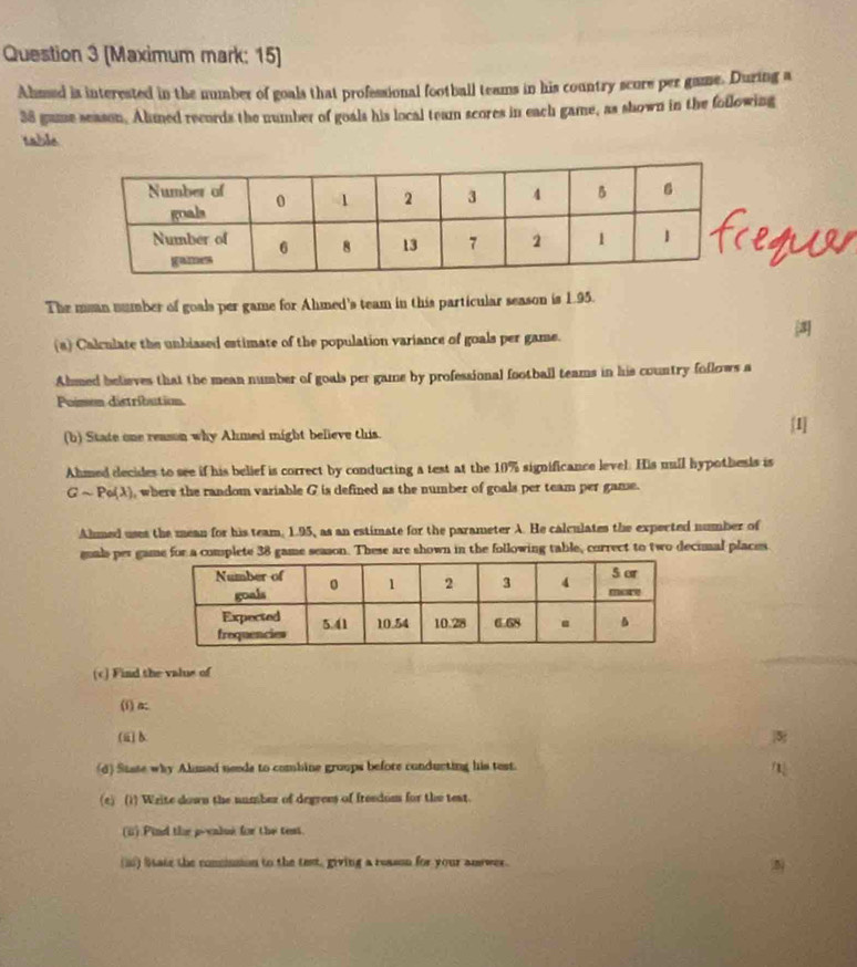 (Maximum mark: 15) 
Ahmsed ia interested in the number of goals that professional football teams in his country scure per game. During a
38 gume season. Almed records the number of goals his local team scores in each game, as shown in the foilowing 
table 
The mean number of goals per game for Ahmed's team in this particular season is 1.95. 
(a) Calculate the unbiased estimate of the population variance of goals per game. 
Ahmed believes that the mean number of goals per game by professional football teams in his country follows a 
Poimen distribution. 
(b) State one reason why Ahmed might believe this. 
[1] 
Ahmed decides to see if his belief is correct by conducting a test at the 10% significance level. His mull hypothesis is
Gsim Pe(lambda ) , where the random variable G is defined as the number of goals per team per game. 
Almed uses the mean for his team, 1.95, as an estimate for the parameter A. He calculates the expected number of 
guals per game for a complete 38 game season. These are shown in the following table, correct to two decimal places 
(c) Find the valus of 
(i) α; 
(ⅲ)b 3 
(d) State why Alimed needs to combine groups before conducting his test. 
(c) (1) Write down the number of degrees of freedom for the test. 
(ii) Pind the p -calue for the test. 
(i) litate the concinsion to the text, giving a reason for your anewer.