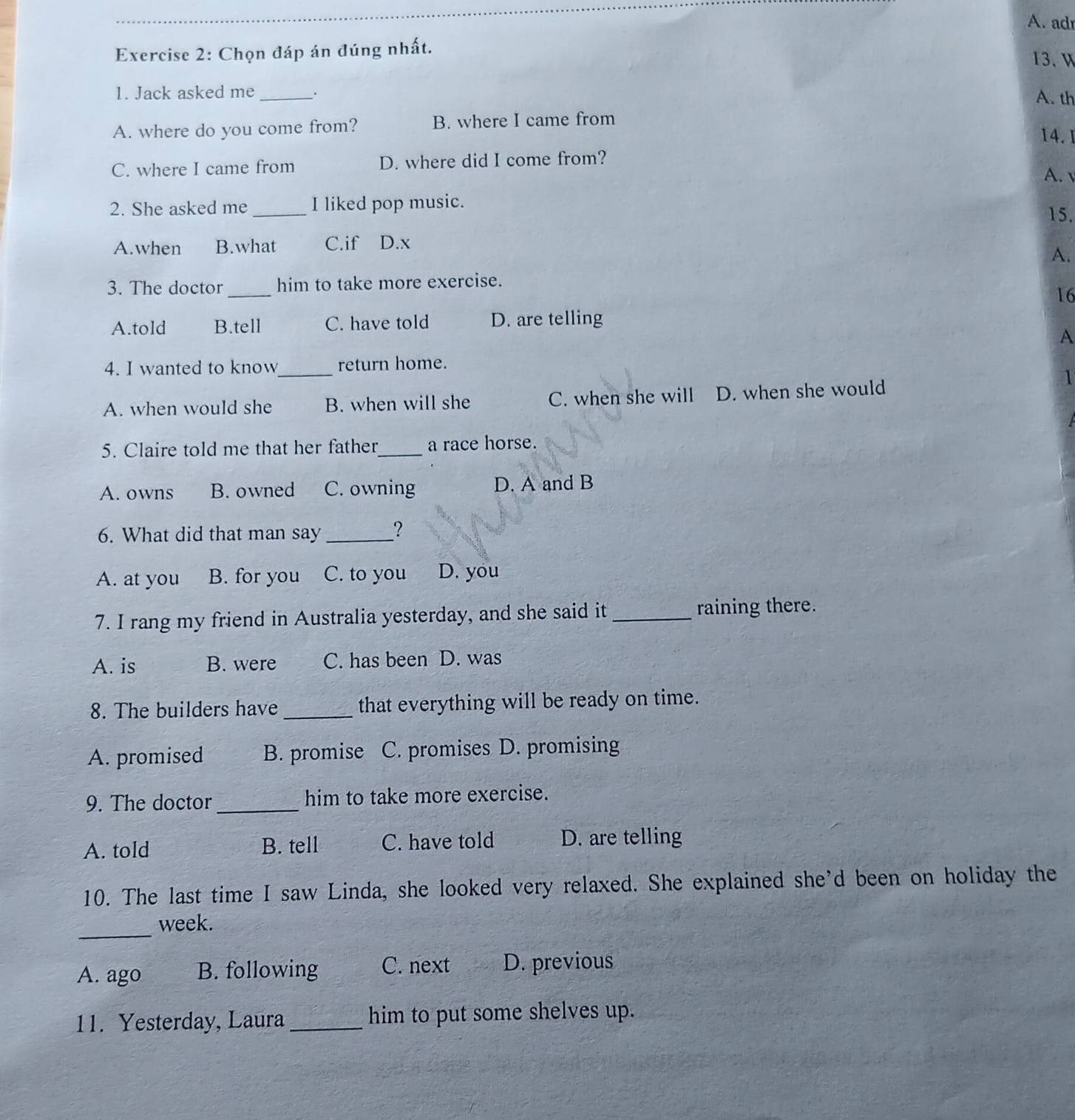 adr
Exercise 2: Chọn đáp án đúng nhất.
13. W
1. Jack asked me_ _. A. th
A. where do you come from? B. where I came from
14. 1
C. where I came from D. where did I come from?
A. 
2. She asked me _I liked pop music.
15.
A.when B.what C.if D.x
A.
3. The doctor _him to take more exercise.
16
A.told B.tell C. have told D. are telling
A
4. I wanted to know_ return home.
A. when would she B. when will she C. when she will D. when she would
1
5. Claire told me that her father_ a race horse.
A. owns B. owned C. owning D. A and B
6. What did that man say_ ？
A. at you B. for you C. to you D. you
7. I rang my friend in Australia yesterday, and she said it_ raining there.
A. is B. were C. has been D. was
8. The builders have _that everything will be ready on time.
A. promised B. promise C. promises D. promising
9. The doctor_ him to take more exercise.
A. told B. tell C. have told D. are telling
10. The last time I saw Linda, she looked very relaxed. She explained she'd been on holiday the
_
week.
A. ago B. following C. next D. previous
11. Yesterday, Laura _him to put some shelves up.