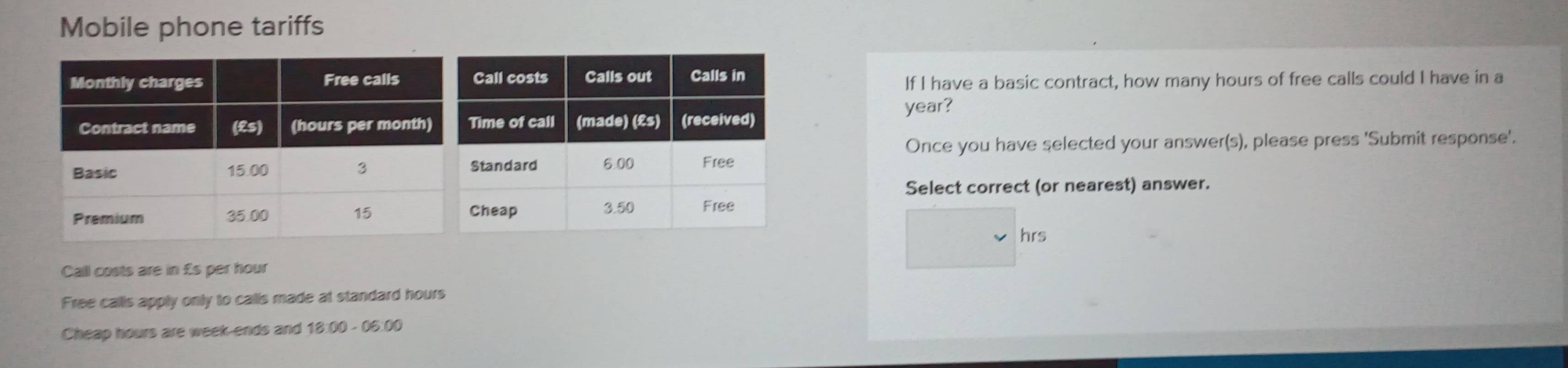 Mobile phone tariffs 
If I have a basic contract, how many hours of free calls could I have in a
year? 
Once you have selected your answer(s), please press 'Submit response'. 
Select correct (or nearest) answer.
hrs
Call costs are in £s per hour
Free calls apply only to calls made at standard hours
Cheap hours are week -ends and 18:00 - 06:00