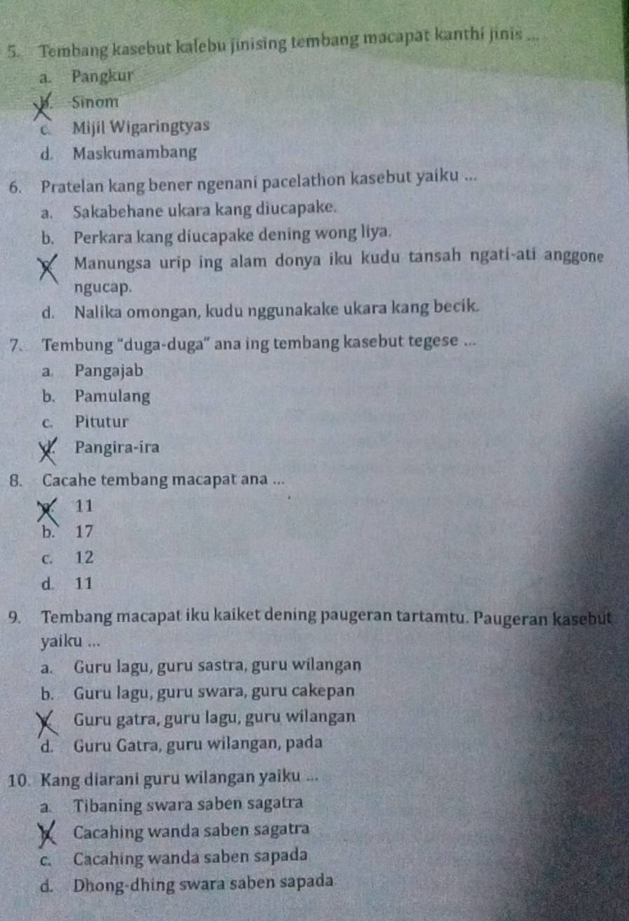 Tembang kasebut kalebu jinising tembang macapat kanthi jinis ...
a. Pangkur
b.Sinom
c Mijil Wigaringtyas
d Maskumambang
6. Pratelan kang bener ngenani pacelathon kasebut yaiku ...
a. Sakabehane ukara kang diucapake.
b. Perkara kang diucapake dening wong liya.
Manungsa urip ing alam donya iku kudu tansah ngati-ati anggone
ngucap.
d. Nalika omongan, kudu nggunakake ukara kang becik.
7. Tembung “duga-duga” ana ing tembang kasebut tegese ...
a Pangajab
b. Pamulang
c. Pitutur
Pangira-ira
8. Cacahe tembang macapat ana ...
11
b. 17
c. 12
d. 11
9. Tembang macapat iku kaiket dening paugeran tartamtu. Paugeran kasebut
yaiku ...
a. Guru lagu, guru sastra, guru wilangan
b. Guru lagu, guru swara, guru cakepan
Guru gatra, guru lagu, guru wilangan
d. Guru Gatra, guru wilangan, pada
10. Kang diarani guru wilangan yaiku ...
a Tibaning swara saben sagatra
Cacahing wanda saben sagatra
c. Cacahing wanda saben sapada
d. Dhong-dhing swara saben sapada