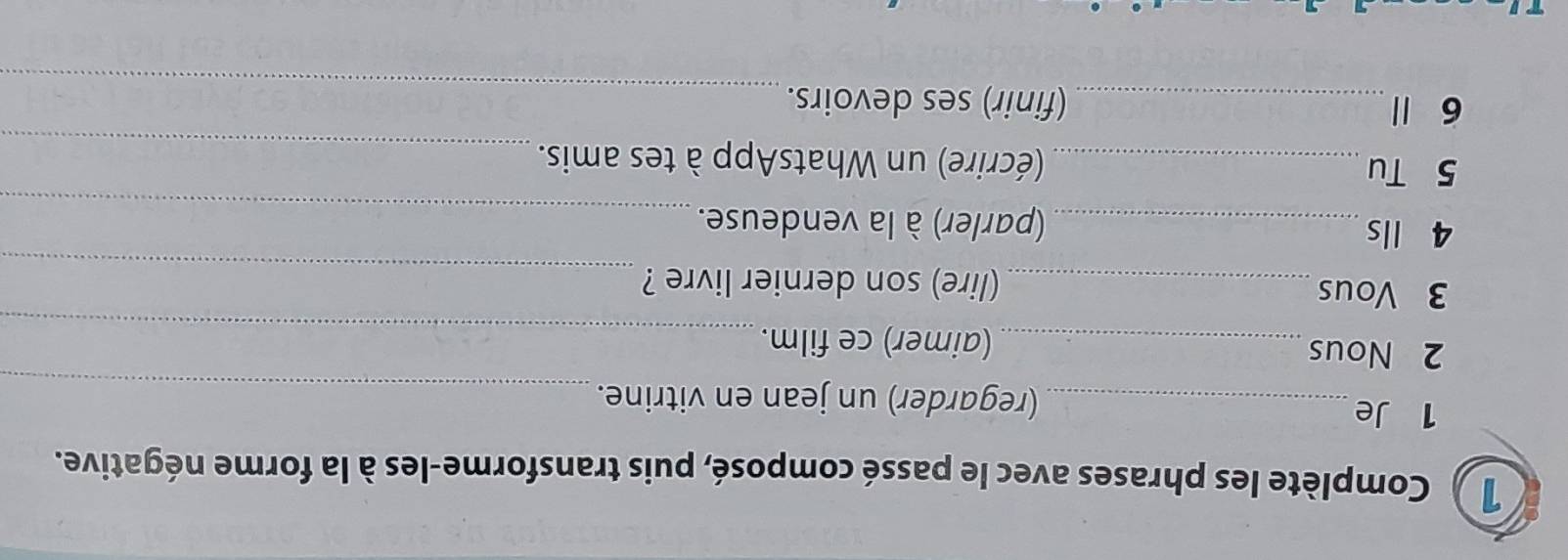 1 ) Complète les phrases avec le passé composé, puis transforme-les à la forme négative. 
1 Je_ (regarder) un jean en vitrine._ 
_ 
2 Nous _(aimer) ce film. 
_ 
3 Vous _(lire) son dernier livre ? 
4 lls _(parler) à la vendeuse._ 
5 Tu _(écrire) un WhatsApp à tes amis._ 
_ 
6 1 _(finir) ses devoirs.