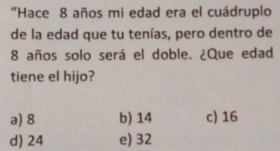 “Hace 8 años mi edad era el cuádruplo
de la edad que tu tenías, pero dentro de
8 años solo será el doble. ¿Que edad
tiene el hijo?
a) 8 b) 14 c) 16
d) 24 e) 32