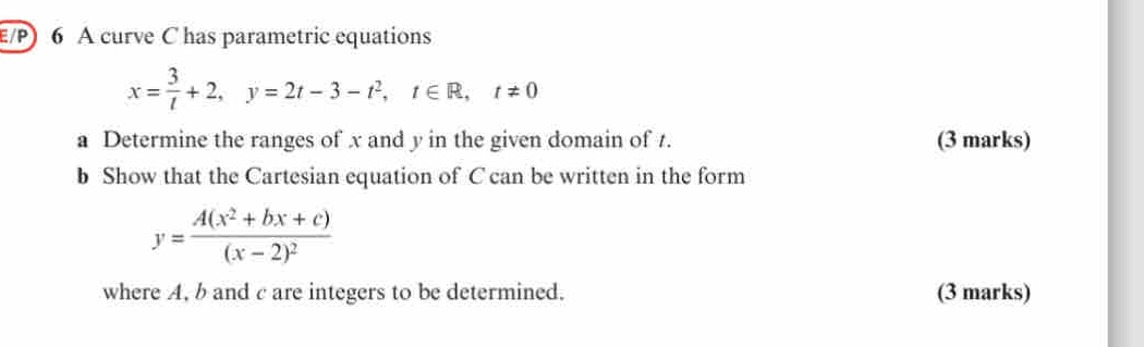 E/P) 6 A curve C has parametric equations
x= 3/t +2, y=2t-3-t^2, t∈ R, t!= 0
a Determine the ranges of x and y in the given domain of t. (3 marks)
b Show that the Cartesian equation of C can be written in the form
y=frac A(x^2+bx+c)(x-2)^2
where A, b and c are integers to be determined. (3 marks)