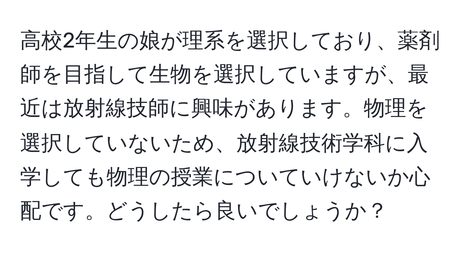 高校2年生の娘が理系を選択しており、薬剤師を目指して生物を選択していますが、最近は放射線技師に興味があります。物理を選択していないため、放射線技術学科に入学しても物理の授業についていけないか心配です。どうしたら良いでしょうか？
