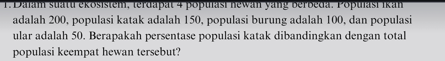 Dalam suatu ekösistem, terdapät 4 populasi newan yang berbeda. Populasi Ikan 
adalah 200, populasi katak adalah 150, populasi burung adalah 100, dan populasi 
ular adalah 50. Berapakah persentase populasi katak dibandingkan dengan total 
populasi keempat hewan tersebut?