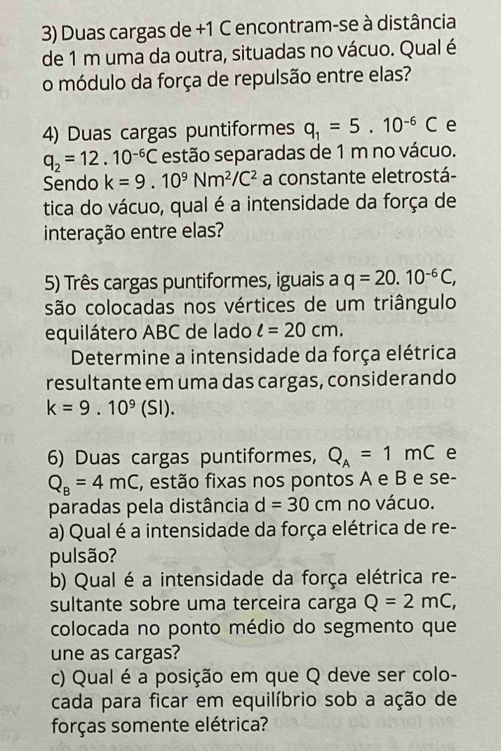 Duas cargas de +1 C encontram-se à distância 
de 1 m uma da outra, situadas no vácuo. Qual é 
o módulo da força de repulsão entre elas? 
4) Duas cargas puntiformes q_1=5.10^(-6)C e
q_2=12.10^(-6)C estão separadas de 1 m no vácuo. 
Sendo k=9.10^9Nm^2/C^2 a constante eletrostá- 
tica do vácuo, qual é a intensidade da força de 
interação entre elas? 
5) Três cargas puntiformes, iguais a q=20.10^(-6)C, 
são colocadas nos vértices de um triângulo 
equilátero ABC de lado l=20cm. 
Determine a intensidade da força elétrica 
resultante em uma das cargas, considerando
k=9.10^9(SI). 
6) Duas cargas puntiformes, Q_A=1mC e
Q_B=4mC , estão fixas nos pontos A e B e se- 
paradas pela distância d=30cm no vácuo. 
a) Qual é a intensidade da força elétrica de re- 
pulsão? 
b) Qual é a intensidade da força elétrica re- 
sultante sobre uma terceira carga Q=2mC, 
colocada no ponto médio do segmento que 
une as cargas? 
c) Qual é a posição em que Q deve ser colo- 
cada para ficar em equilíbrio sob a ação de 
forças somente elétrica?