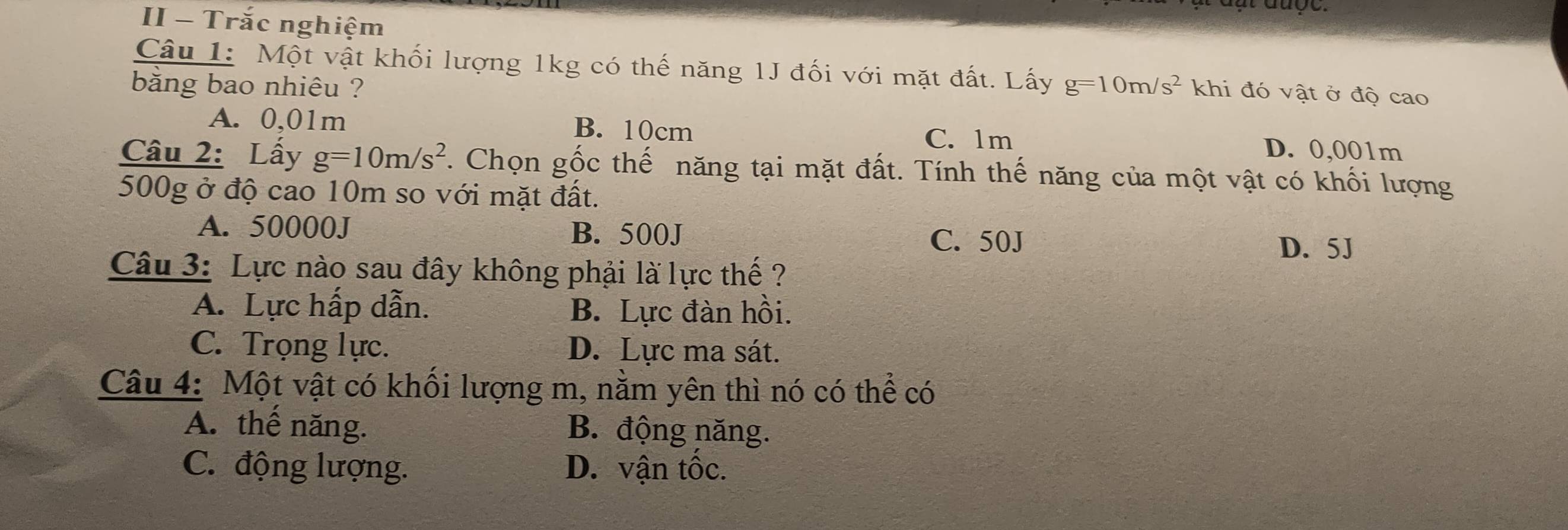 II - Trắc nghiệm
Câu 1: Một vật khối lượng 1kg có thế năng 1J đối với mặt đất. Lấy
băng bao nhiêu ? g=10m/s^2 khi đó vật ở độ cao
A. 0,01m B. 10cm C. 1m D. 0,001m
Câu 2: Lấy g=10m/s^2 7. Chọn gốc thế năng tại mặt đất. Tính thế năng của một vật có khối lượng
500g ở độ cao 10m so với mặt đất.
A. 50000J B. 500J C. 50J
D. 5J
Câu 3: Lực nào sau đây không phải là lực thế ?
A. Lực hấp dẫn. B. Lực đàn hồi.
C. Trọng lực. D. Lực ma sát.
Câu 4: Một vật có khối lượng m, nằm yên thì nó có thể có
A. thế năng. B. động năng.
C. động lượng. D. vận tốc.