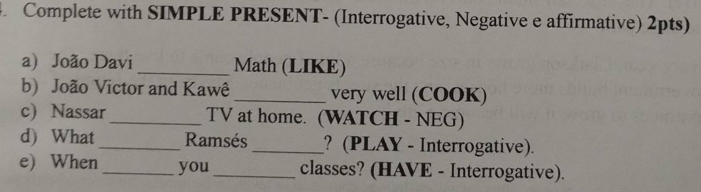 Complete with SIMPLE PRESENT- (Interrogative, Negative e affirmative) 2pts) 
a) João Davi _Math (LIKE) 
b) João Victor and Kawê 
_very well (COOK) 
c) Nassar_ TV at home. (WATCH - NEG) 
d) What _Ramsés _? (PLAY - Interrogative). 
_you 
e) When _classes? (HAVE - Interrogative).