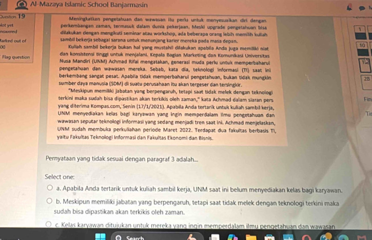 a Al-Mazaya Islamic School Banjarmasin
Juestion 19 Meningkatkan pengetahuan dan wawasan itu perlu untuk menyesuaikan diri dengan
Not yet perkembangan zaman, termasuk dalam dunia pekerjaan. Meski upgrade pengetahuan bisa 1
nswered dilakukan dengan mengikuti seminar atau workshop, ada beberapa orang lebih memilih kuliah
tarked out of sambil bekerja sebagal sarana untuk menunjang karier mereka pada masa depan.
00 Kuliah sambil bekerja bukan hal yang mustahil dilakukan apabila Anda juga memiliki niat
10
dan konsistensi tinggi untuk menjalani. Kepala Bagian Marketing dan Komunikasi Universitas
Flag question Nusa Mandiri (UNM) Achmad Rifai mengatakan, generasi muda perlu untuk memperbaharul
pengetahuan dan wawasan mereka. Sebab, kata dia, teknologi informasi (T1) saat ini
berkembang sangat pesat. Apabila tidak memperbaharui pengetahuan, bukan tidak mungkin 28
sumber daya manusia (SDM) di suatu perusahaan itu akan tergeser dan tersingkir.
“Meskipun memiliki jabatan yang berpengaruh, tetapi saat tidak melek dengan teknologi
terkini maka sudah bisa dipastikan akan terkikis oleh zaman," kata Achmad dalam siaran pers Fin
yang diterima Kompas.com, Senin (17/1/2021). Apabila Anda tertarík untuk kuliah sambil kerja,
UNM menyediakan kelas bagi karyawan yang ingin memperdalam ilmu pengetahuan dan
Ti
wawasan seputar teknologi informasi yang sedang menjadi tren saat ini. Achmad menjelaskan,
UNM sudah membuka perkuliahan periode Maret 2022. Terdapat dua fakultas berbasis TI,
yaitu Fakultas Teknologi Informasi dan Fakultas Ekonomi dan Bisnis.
Pernyataan yang tidak sesuai dengan paragraf 3 adalah...
Select one:
a. Apabila Anda tertarik untuk kuliah sambil kerja, UNM saat ini belum menyediakan kelas bagi karyawan.
b. Meskipun memiliki jabatan yang berpengaruh, tetapi saat tidak melek dengan teknologi terkini maka
sudah bisa dipastikan akan terkikis oleh zaman.
c. Kelas karyawan ditujukan untuk mereka yanq inqin memperdalam ilmu pengetahuan dan wawasan
Search