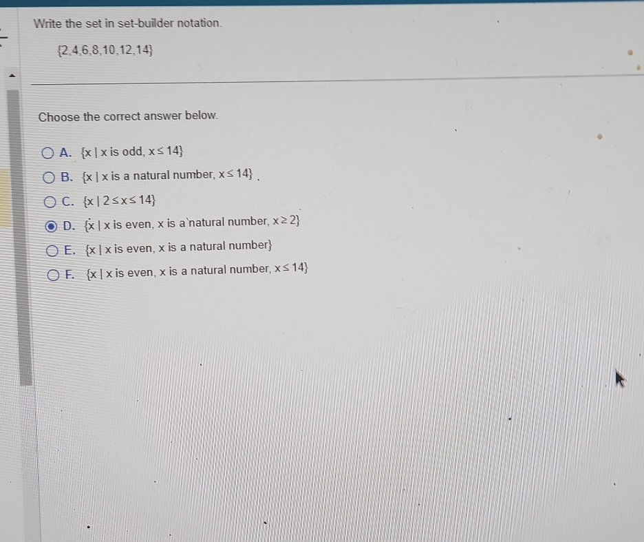 Write the set in set-builder notation.
 2,4,6,8,10,12,14
Choose the correct answer below.
A.  x|x is odd, x≤ 14
B.  x|x is a natural number, x≤ 14.
C.  x|2≤ x≤ 14
D.  x|x is even, x is a natural number, x≥ 2
E.  x|x is even, x is a natural number
F.  x|x is even, x is a natural number, x≤ 14