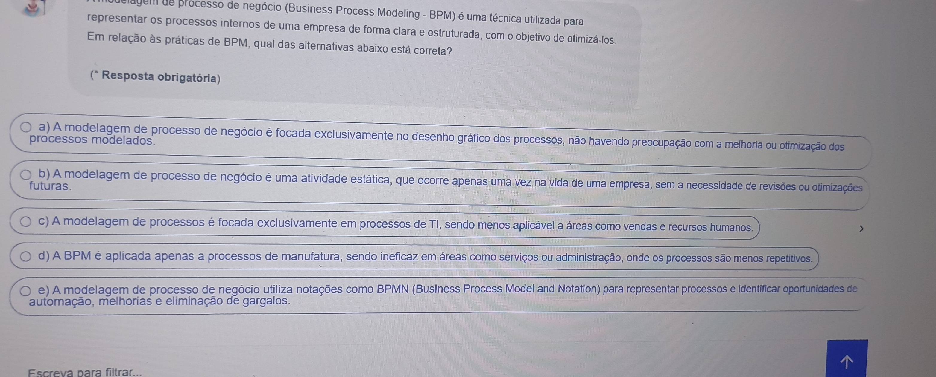 gem de processo de negócio (Business Process Modeling - BPM) é uma técnica utilizada para
representar os processos internos de uma empresa de forma clara e estruturada, com o objetivo de otimizá-los.
Em relação às práticas de BPM, qual das alternativas abaixo está correta?
(* Resposta obrigatória)
a) A modelagem de processo de negócio é focada exclusivamente no desenho gráfico dos processos, não havendo preocupação com a melhoria ou otimização dos
processos modelados.
b) A modelagem de processo de negócio é uma atividade estática, que ocorre apenas uma vez na vida de uma empresa, sem a necessidade de revisões ou otimizações
futuras.
c) A modelagem de processos é focada exclusivamente em processos de TI, sendo menos aplicável a áreas como vendas e recursos humanos. >
d) A BPM é aplicada apenas a processos de manufatura, sendo ineficaz em áreas como serviços ou administração, onde os processos são menos repetitivos.
e) A modelagem de processo de negócio utiliza notações como BPMN (Business Process Model and Notation) para representar processos e identificar oportunidades de
automação, melhorias e eliminação de gargalos.
Escreva para filtrar..