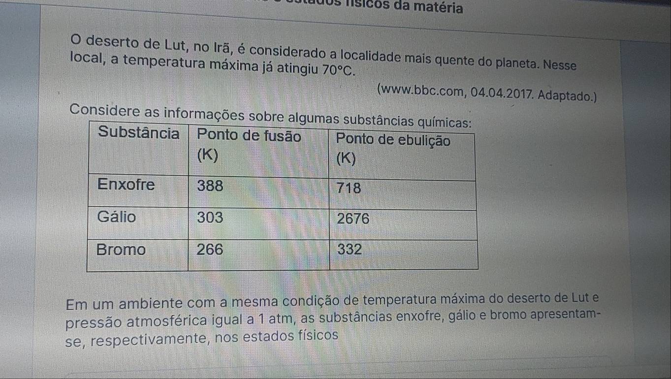 Os físicos da matéria 
O deserto de Lut, no Irã, é considerado a localidade mais quente do planeta. Nesse 
local, a temperatura máxima já atingiu 70°C. 
(www.bbc.com, 04.04.2017. Adaptado.) 
Considere as informações sobr 
Em um ambiente com a mesma condição de temperatura máxima do deserto de Lut e 
pressão atmosférica igual a 1 atm, as substâncias enxofre, gálio e bromo apresentam- 
se, respectivamente, nos estados físicos