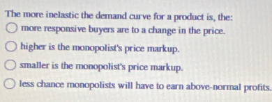 The more inelastic the demand curve for a product is, the:
more responsive buyers are to a change in the price.
higher is the monopolist's price markup.
smaller is the monopolist's price markup.
less chance monopolists will have to earn above-normal profits.