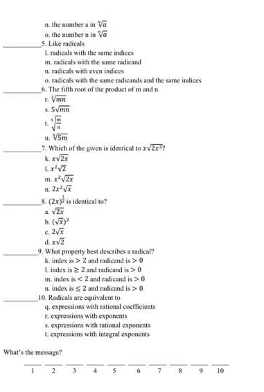 n. the number a in sqrt[n](a)
o. the number n in sqrt[n](a)
_
5. Like radicals
l. radicals with the same indices
m. radicals with the same radicand
n. radicals with even indices
o. radicals with the same radicands and the same indices
_6. The fifth root of the product of m and n
r sqrt[3](mn)
s. 5sqrt(mn)
1. sqrt[5](frac m)n
u sqrt[n](5m)
_
7. Which of the given is identical to xsqrt(2x^3)
k. xsqrt(2x)
1. x^2sqrt(2)
m x^2sqrt(2x)
n. 2x^2sqrt(x)
_8. (2x)^ 1/2  is identical to?
sqrt(2x)
b. (sqrt(x))^2
c. 2sqrt(x)
d xsqrt(2)
_9. What property best describes a radical?
k. index is 2 and radicand is 0
1. index is ≥ 2 and radicand is 0
m. index is<2</tex> and radicand is 0
n. index is≤ 2 and radicand is 0
_10. Radicals are equivalent to
q. expressions with rational coefficients
r. expressions with exponents
s. expressions with rational exponents
t. expressions with integral exponents
What's the message?
__
__
__
__
__
I 2 3 4 5 6 7 8 9 10