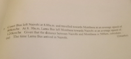 Coast Bus left Nairobi at 8.00a.m. and travelled towards Mombasa at an average speed of
eokm/hr. At 8. 30a.m, Lamu Bus left Mombasa towards Naiobs at an average speed of
120km/hr. Given that the distance between Nairobi and Mombasa is 500km, calculate 
(a) The time Lamu Bus arrived in Nairobi 
(2marks)