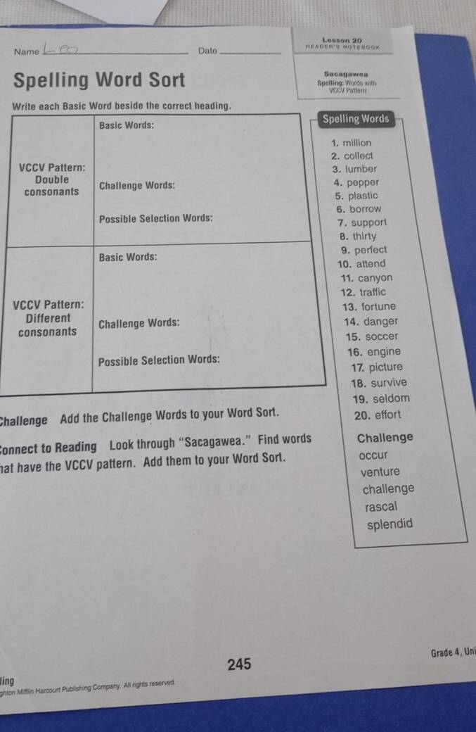 Lesson 20 
Name _Date _READER'S NOYENGOX 
Sacagawes 
Spelling Word Sort Spelling: Words with 
VCCV Pattern 
Write each Basic Word beside the correct heading. 
Basic Words: Spelling Words 
1. million 
VCCV Pattern: 2. collect 
3. lumber 
Double 
consonants Challenge Words: 4. pepper 
5. plastic 
6. borrow 
Possible Selection Words: 7. support 
8. thirty 
Basic Words: 9. perfect 
10. attend 
11. canyon 
12. traffic 
VCCV Pattern: 13. fortune 
Different 14. danger 
consonants Challenge Words: 
15. soccer 
Possible Selection Words: 16. engine 
17. picture 
18. survive 
19. seldom 
Challenge Add the Challenge Words to your Word Sort. 20. effort 
Connect to Reading Look through “Sacagawea.” Find words Challenge 
hat have the VCCV pattern. Add them to your Word Sort. occur 
venture 
challenge 
rascal 
splendid 
Grade 4, Un 
245 
ling 
ghton Mifflin Harcourt Publishing Company. All rights reserved.