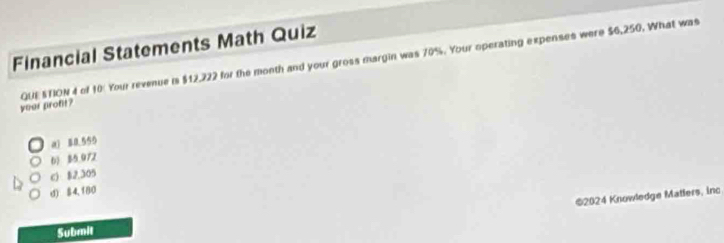 Financial Statements Math Quiz
your proft? QUE STION 4 of 10 Your revenue is $12,222 for the month and your gross margin was 70%. Your operating expenses were $6,250. What was
a1 88,555
6) 85.972
c) B2,305
d) 84,180
©2024 Knowledge Matlers, inc
Submit