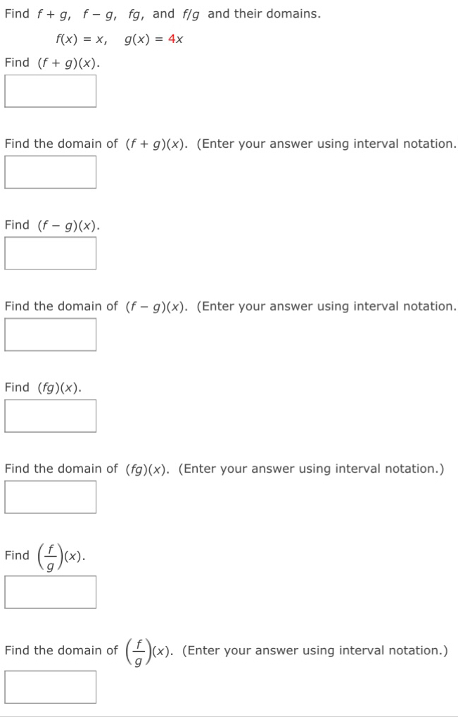 Find f+g, f-g. fg , and f/g and their domains.
f(x)=x, g(x)=4x
Find (f+g)(x). 
Find the domain of (f+g)(x). (Enter your answer using interval notation. 
Find (f-g)(x). 
Find the domain of (f-g)(x). (Enter your answer using interval notation. 
Find (fg)(x). 
Find the domain of (fg)(x). (Enter your answer using interval notation.) 
Find ( f/g )(x). 
Find the domain of ( f/g )(x). (Enter your answer using interval notation.)