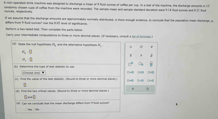 A coin-operated drink machine was designed to discharge a mean of 9 fluid ounces of coffee per cup. In a test of the machine, the discharge amounts in 15
randomly chosen cups of coffee from the machine were recorded. The sample mean and sample standard deviation were 9.14 fluid ounces and 0.21 fluid
ounces, respectively.
If we assume that the discharge amounts are approximately normally distributed, is there enough evidence, to conclude that the population mean discharge, μ,
differs from 9 fluid ounces? Use the 0.05 level of significance.
Perform a two-tailed test. Then complete the parts below.
Carry your intermediate computations to three or more decimal places. (If necessary, consult a list of formulas.)
μ σ p
overline x s widehat p
 □ /□  
□ =□
□s□ 2 □
□ != □ □ □ >□
× 5