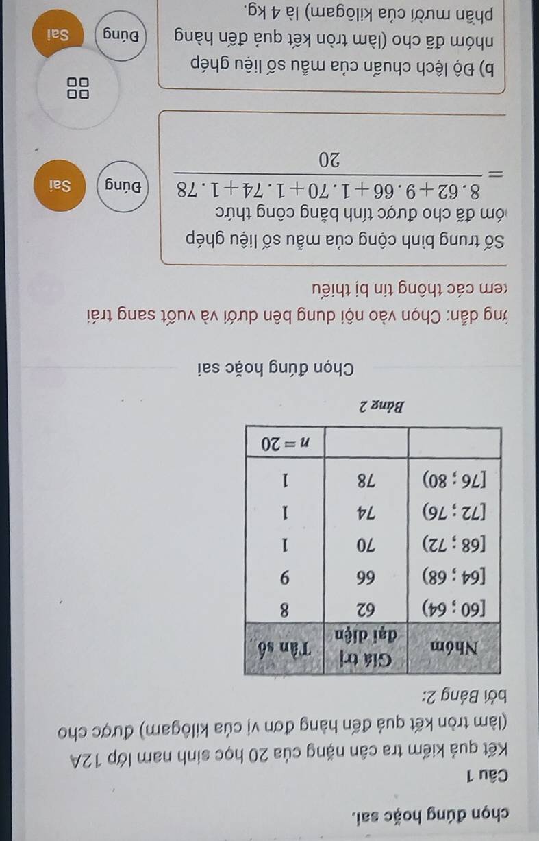 chọn đúng hoặc sai.
Câu 1
Kết quả kiểm tra cân nặng của 20 học sinh nam lớp 12A
(làm tròn kết quả đến hàng đơn vị của kilôgam) được cho
Bởi Bảng 2:
Bảng 2
Chọn đúng hoặc sai
ởng dẫn: Chọn vào nội dung bên dưới và vuốt sang trái
kem các thông tin bị thiếu
Số trung bình cộng của mẫu số liệu ghép
đóm đã cho được tính bằng công thức
= (8.62+9.66+1.70+1.74+1.78)/20  Đúng Sai
b) Độ lệch chuẩn của mẫu số liệu ghép
nhóm đã cho (làm tròn kết quả đến hàng Đúng Sai
phần mười của kilôgam) là 4 kg.