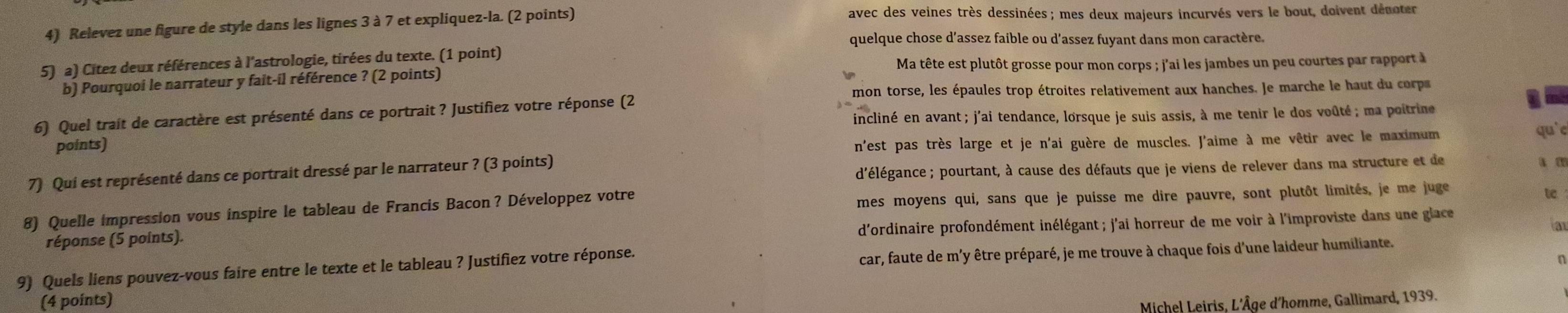 Relevez une figure de style dans les lignes 3 à 7 et expliquez-la. (2 points)
avec des veines très dessinées ; mes deux majeurs incurvés vers le bout, doivent dénoter
quelque chose d’assez faible ou d'assez fuyant dans mon caractère.
5) a) Citez deux références à l'astrologie, tirées du texte. (1 point)
Ma tête est plutôt grosse pour mon corps ; j'ai les jambes un peu courtes par rapport à
b) Pourquoi le narrateur y fait-il référence ? (2 points)
mon torse, les épaules trop étroites relativement aux hanches. Je marche le haut du corp
incliné en avant ; j'ai tendance, lorsque je suis assis, à me tenir le dos voûté ; ma poitrine
6) Quel trait de caractère est présenté dans ce portrait ? Justifiez votre réponse (2
points)
n'est pas très large et je n'ai guère de muscles. J'aime à me vêtir avec le maximum
qu'e
d'élégance ; pourtant, à cause des défauts que je viens de relever dans ma structure et de a m
7) Qui est représenté dans ce portrait dressé par le narrateur ? (3 points)
8) Quelle impression vous inspire le tableau de Francis Bacon? Développez votre mes moyens qui, sans que je puisse me dire pauvre, sont plutôt limités, je me juge
t
d'ordinaire profondément inélégant ; j'ai horreur de me voir à l'improviste dans une glace
a
réponse (5 points).
9) Quels liens pouvez-vous faire entre le texte et le tableau ? Justifiez votre réponse.
car, faute de m'y être préparé, je me trouve à chaque fois d'une laideur humiliante.
(4 points)
Michel Leiris, L'Âge d'homme, Gallimard, 1939.