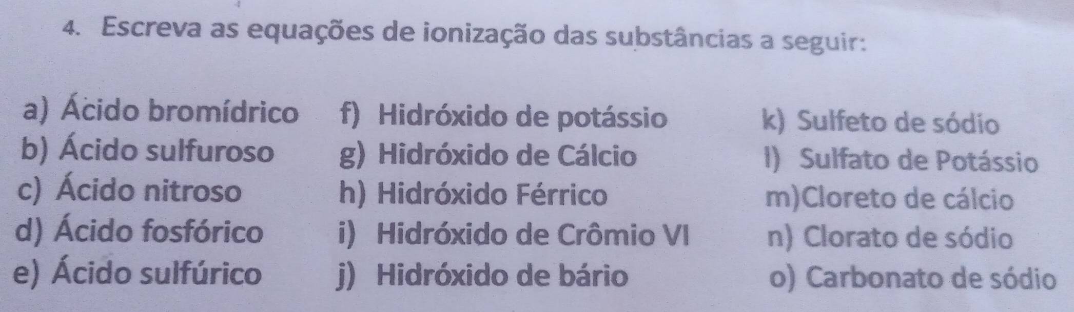 Escreva as equações de ionização das substâncias a seguir: 
a) Ácido bromídrico f) Hidróxido de potássio k) Sulfeto de sódio 
b) Ácido sulfuroso g) Hidróxido de Cálcio I) Sulfato de Potássio 
c) Ácido nitroso h) Hidróxido Férrico m)Cloreto de cálcio 
d) Ácido fosfórico i) Hidróxido de Crômio VI n) Clorato de sódio 
e) Ácido sulfúrico j) Hidróxido de bário o) Carbonato de sódio