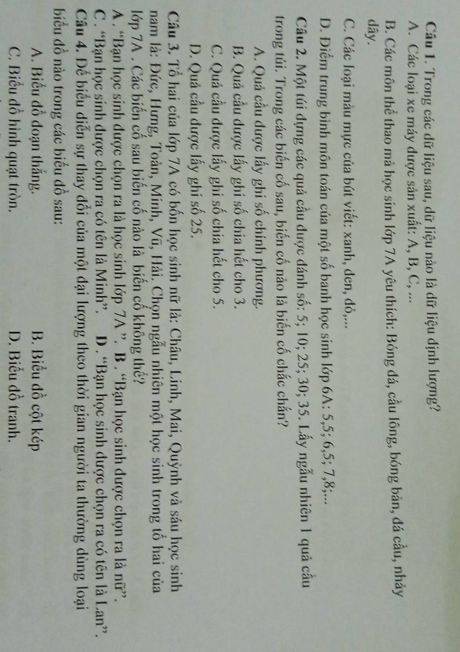 Trong các dữ liệu sau, dữ liệu nào là dữ liệu định lượng?
A. Các loại xe máy được sản xuất: A, B, C, ...
B. Các môn thể thao mả học sinh lớp 7A yêu thích: Bóng đá, cầu lông, bóng bản, đá cầu, nhảy
dây.
C. Các loại màu mực của bút viết: xanh, den, đỏ,...
D. Điểm trung bình môn toán của một số banh học sinh lớp 6A: 5,5; 6,5; 7,8;...
Câu 2. Một túi đựng các quả cầu được đánh số: 5; 10; 25; 30; 35. Lấy ngẫu nhiên 1 quả cầu
trong túi. Trong các biến cố sau, biến cố nào là biến cố chắc chắn?
A. Quả cầu được lấy ghi số chính phương.
B. Quả cầu được lấy ghi số chia hết cho 3.
C. Quả cầu được lấy ghi số chia hết cho 5.
D. Quả cầu được lấy ghi số 25.
Câu 3. Tổ hai của lớp 7A có bốn học sinh nữ là: Châu, Linh, Mai, Quỳnh và sáu học sinh
nam là: Đức, Hưng, Toàn, Minh, Vũ, Hải. Chọn ngẫu nhiên một học sinh trong tổ hai của
lớp 7A . Các biến cố sau biến cố nào là biến cố không thế?
A . “Bạn học sinh được chọn ra là học sinh lớp 7A ”. B . “Bạn học sinh được chọn ra là nữ”.
C . “Bạn học sinh được chọn ra có tên là Minh”. D . “Bạn học sinh được chọn ra có tên là Lan”.
Câu 4. Đế biểu diễn sự thay đổi của một đại lượng theo thời gian người ta thường dùng loại
biểu đồ nào trong các biểu đồ sau:
A. Biểu đồ đoạn thắng. B. Biểu đồ cột kép
C. Biểu đồ hình quạt tròn. D. Biểu đồ tranh.