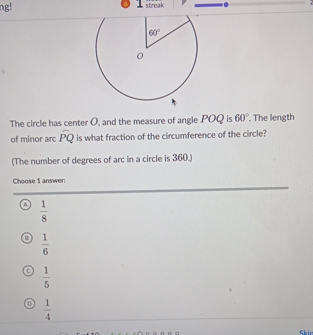 ng! streak 2
The circle has center O, and the measure of angle POQ is 60°. The length
of minor arc widehat PQ is what fraction of the circumference of the circle?
(The number of degrees of arc in a circle is 360.)
Choose 1 answer:
a  1/8 
B  1/6 
 1/5 
D  1/4 
Skin