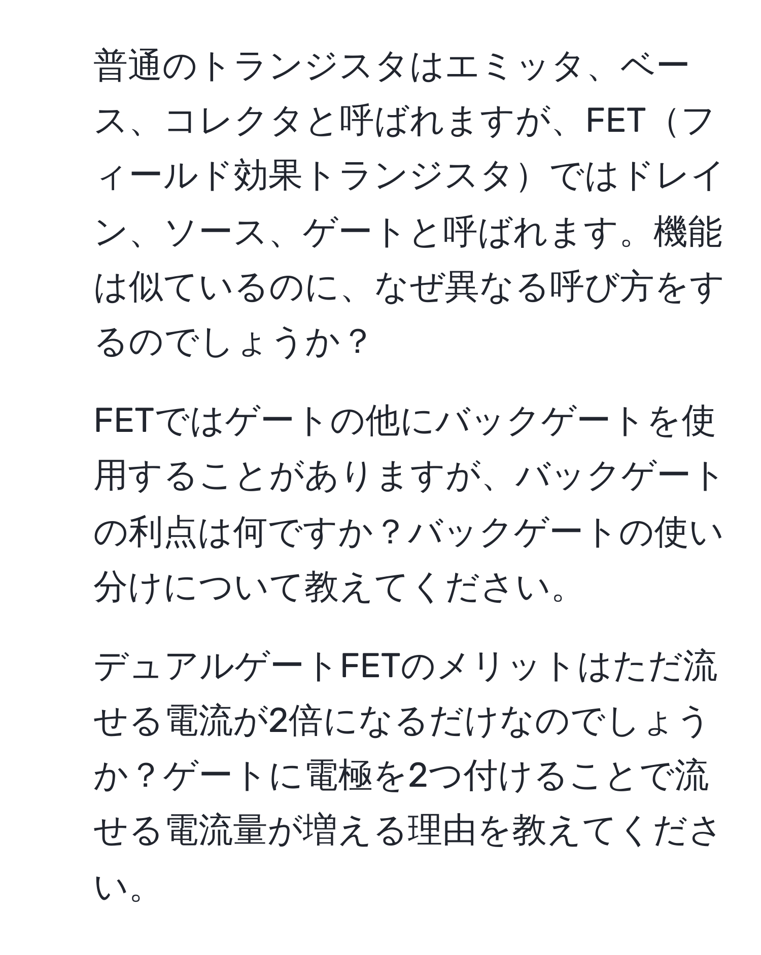 普通のトランジスタはエミッタ、ベース、コレクタと呼ばれますが、FETフィールド効果トランジスタではドレイン、ソース、ゲートと呼ばれます。機能は似ているのに、なぜ異なる呼び方をするのでしょうか？

2. FETではゲートの他にバックゲートを使用することがありますが、バックゲートの利点は何ですか？バックゲートの使い分けについて教えてください。

3. デュアルゲートFETのメリットはただ流せる電流が2倍になるだけなのでしょうか？ゲートに電極を2つ付けることで流せる電流量が増える理由を教えてください。