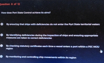 How does Port State Control achieve its aims?
By ensuring that ships with deficiencies do not enter the Port State territorial waters
By identifying deficiencies during the inspection of ships and ensuring appropriate
measures are taken to correct deficiencies
By checking statutory certificates each time a vessel enters a port within a PSC MOU
region
By monitoring and controlling ship movements within its region