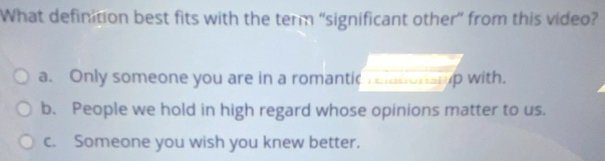 What definition best fits with the term “significant other” from this video?
a. Only someone you are in a romantic relationsmp with.
b. People we hold in high regard whose opinions matter to us.
c. Someone you wish you knew better.