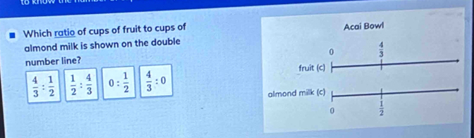 tokno
Which ratio of cups of fruit to cups of Acai Bowl
almond milk is shown on the double
0  4/3 
number line?
fruit (c)
 4/3 : 1/2   1/2 : 4/3  0: 1/2   4/3 :0
almond milk (c)
0  1/2 