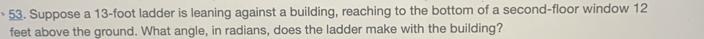 Suppose a 13-foot ladder is leaning against a building, reaching to the bottom of a second-floor window 12
feet above the ground. What angle, in radians, does the ladder make with the building?