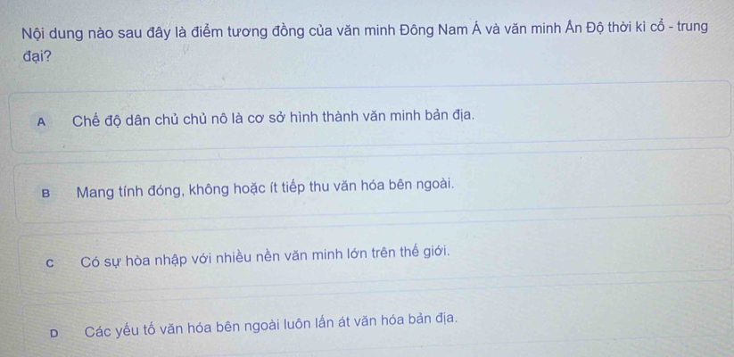 Nội dung nào sau đây là điểm tương đồng của văn minh Đông Nam Á và văn minh Ấn Độ thời kì cổ - trung
đại?
A£ Chế độ dân chủ chủ nô là cơ sở hình thành văn minh bản địa.
B Mang tính đóng, không hoặc ít tiếp thu văn hóa bên ngoài.
cCó sự hòa nhập với nhiều nền văn minh lớn trên thế giới.
D Các yếu tố văn hóa bên ngoài luôn lấn át văn hóa bản địa.